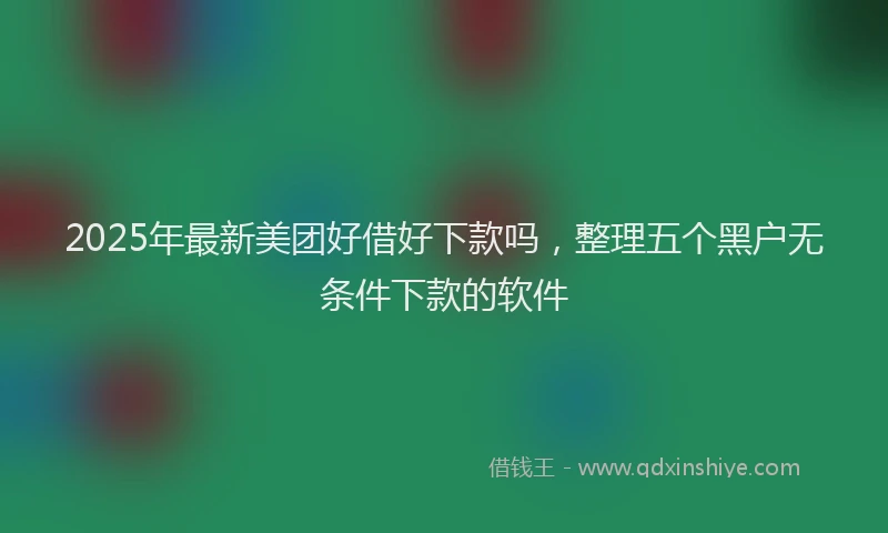 2025年最新美团好借好下款吗，整理五个黑户无条件下款的软件
