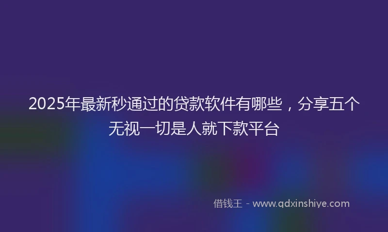 2025年最新秒通过的贷款软件有哪些，分享五个无视一切是人就下款平台
