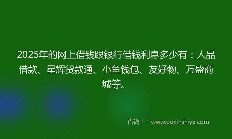 2025年的网上借钱跟银行借钱利息多少有：人品借款、星辉贷款通、小鱼钱包、友好物、万盛商城等。