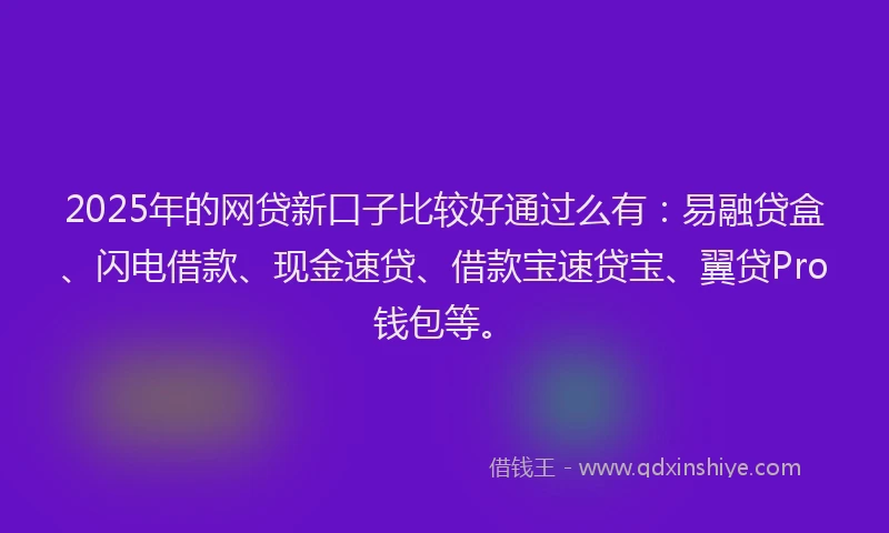 2025年的网贷新口子比较好通过么有：易融贷盒、闪电借款、现金速贷、借款宝速贷宝、翼贷Pro钱包等。