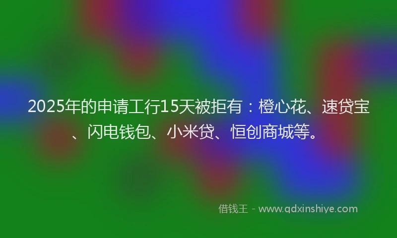 2025年的申请工行15天被拒有：橙心花、速贷宝、闪电钱包、小米贷、恒创商城等。
