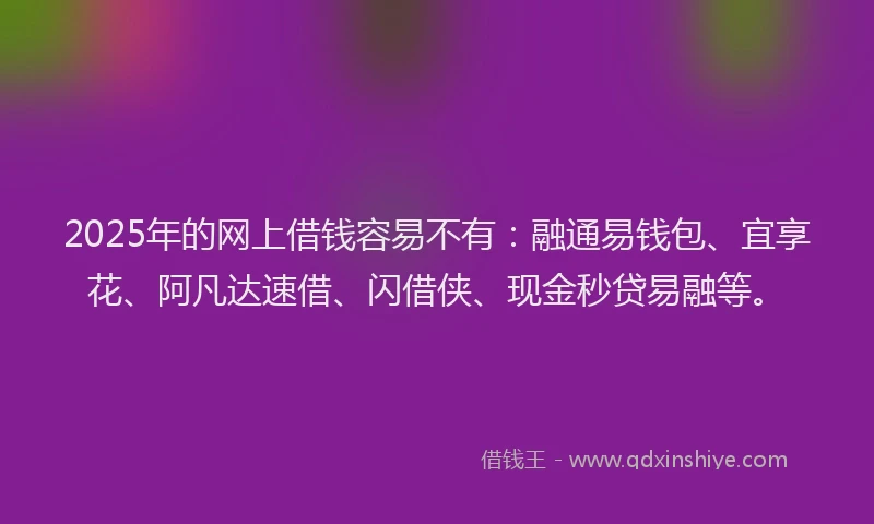 2025年的网上借钱容易不有：融通易钱包、宜享花、阿凡达速借、闪借侠、现金秒贷易融等。