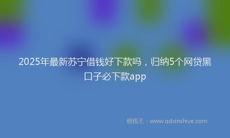 2025年最新苏宁借钱好下款吗，归纳5个网贷黑口子必下款app