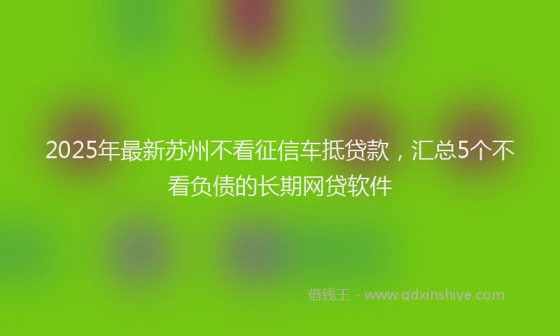 2025年最新苏州不看征信车抵贷款，汇总5个不看负债的长期网贷软件