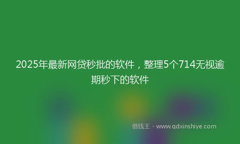2025年最新网贷秒批的软件，整理5个714无视逾期秒下的软件