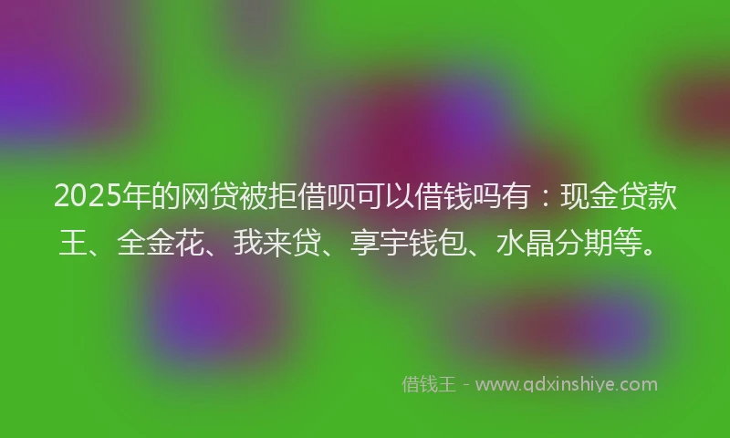 2025年的网贷被拒借呗可以借钱吗有：现金贷款王、全金花、我来贷、享宇钱包、水晶分期等。