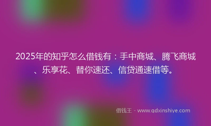 2025年的知乎怎么借钱有：手中商城、腾飞商城、乐享花、替你速还、信贷通速借等。