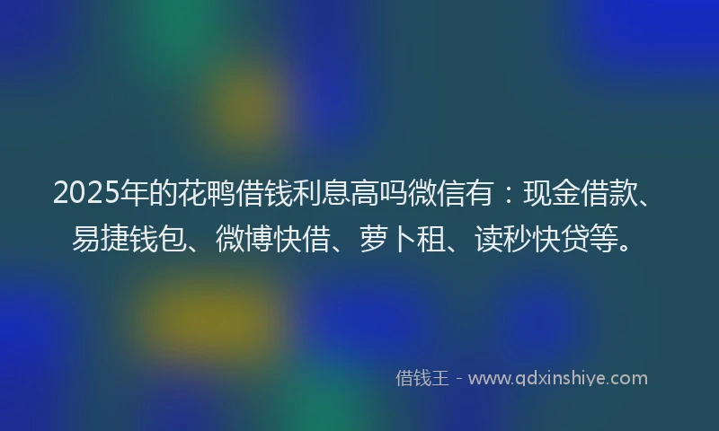 2025年的花鸭借钱利息高吗微信有：现金借款、易捷钱包、微博快借、萝卜租、读秒快贷等。