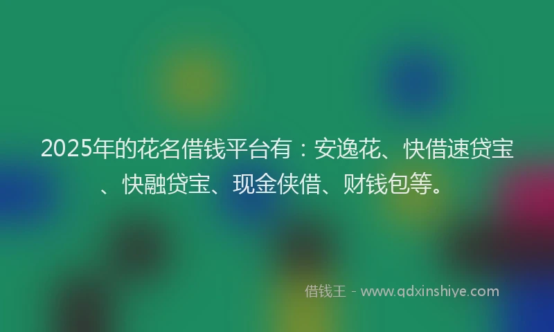 2025年的花名借钱平台有：安逸花、快借速贷宝、快融贷宝、现金侠借、财钱包等。