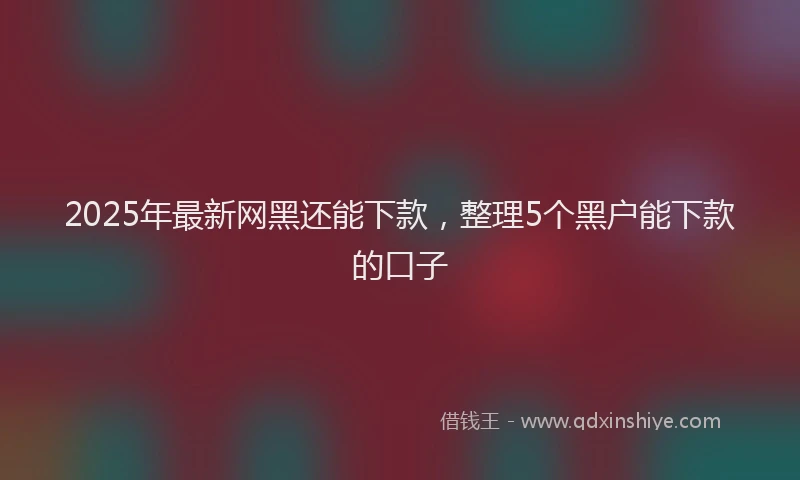 2025年最新网黑还能下款，整理5个黑户能下款的口子