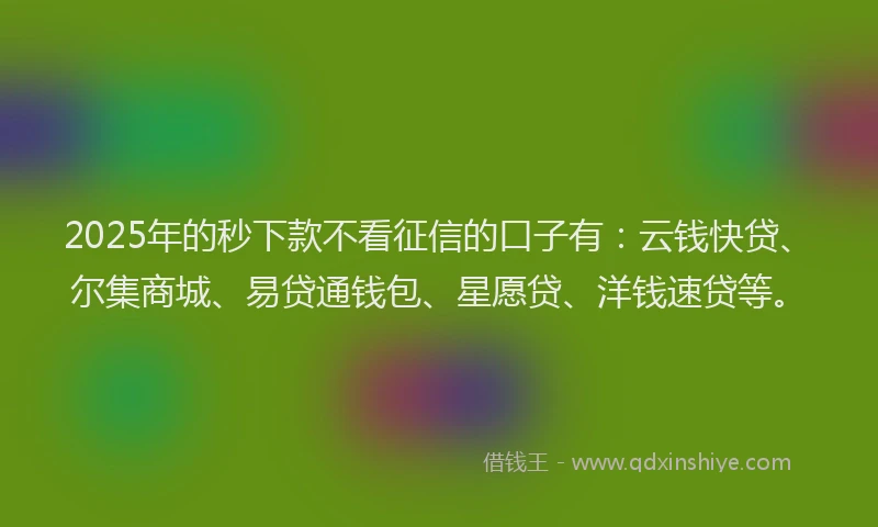 2025年的秒下款不看征信的口子有：云钱快贷、尔集商城、易贷通钱包、星愿贷、洋钱速贷等。