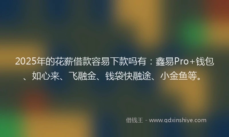 2025年的花薪借款容易下款吗有：鑫易Pro+钱包、如心来、飞融金、钱袋快融途、小金鱼等。