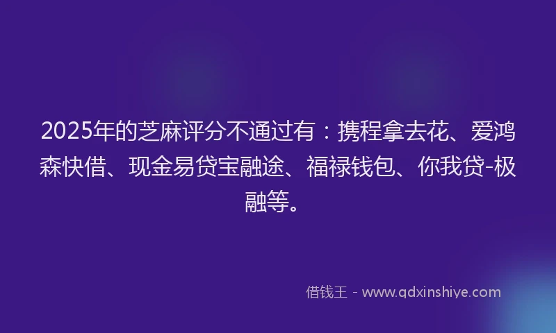 2025年的芝麻评分不通过有：携程拿去花、爱鸿森快借、现金易贷宝融途、福禄钱包、你我贷-极融等。