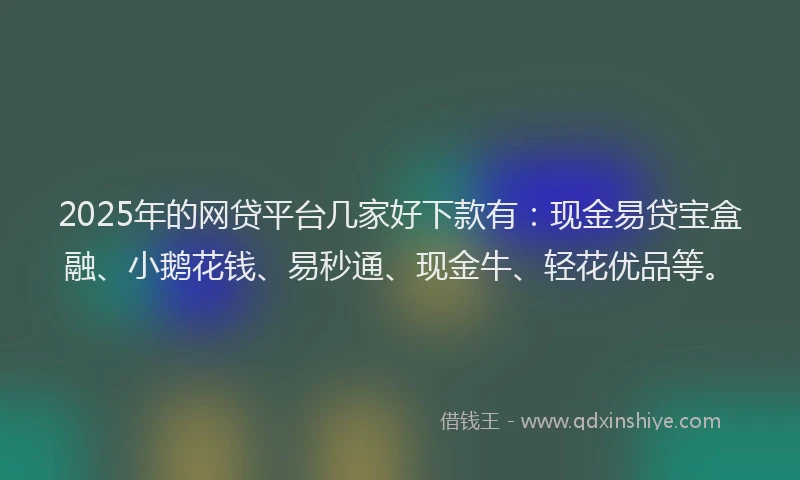2025年的网贷平台几家好下款有：现金易贷宝盒融、小鹅花钱、易秒通、现金牛、轻花优品等。