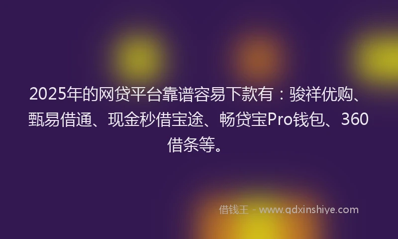 2025年的网贷平台靠谱容易下款有：骏祥优购、甄易借通、现金秒借宝途、畅贷宝Pro钱包、360借条等。