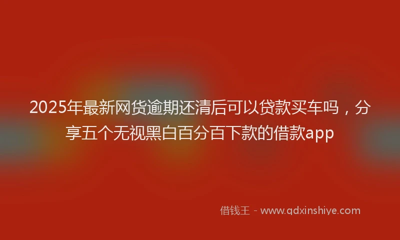 2025年最新网货逾期还清后可以贷款买车吗，分享五个无视黑白百分百下款的借款app
