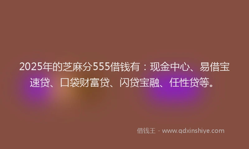 2025年的芝麻分555借钱有：现金中心、易借宝速贷、口袋财富贷、闪贷宝融、任性贷等。