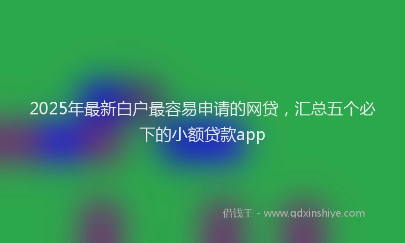 2025年最新白户最容易申请的网贷，汇总五个必下的小额贷款app