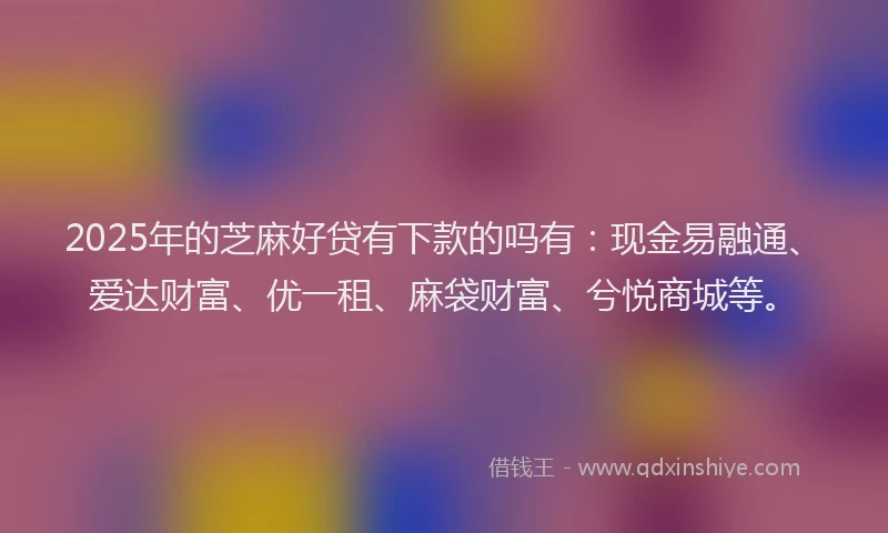 2025年的芝麻好贷有下款的吗有:现金易融通、爱达财富、优一租、麻袋财富、兮悦商城等。