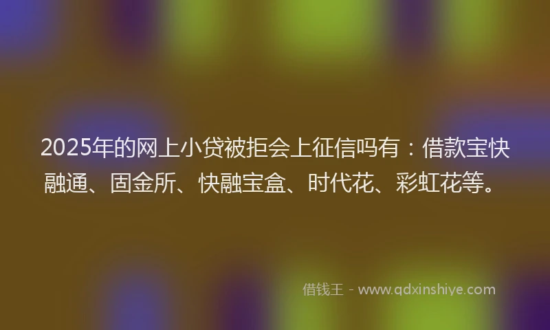 2025年的网上小贷被拒会上征信吗有：借款宝快融通、固金所、快融宝盒、时代花、彩虹花等。