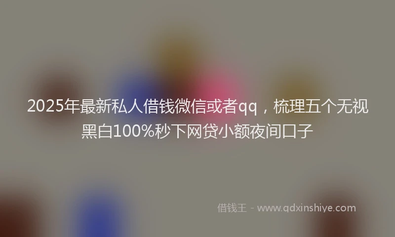 2025年最新私人借钱微信或者qq，梳理五个无视黑白100%秒下网贷小额夜间口子