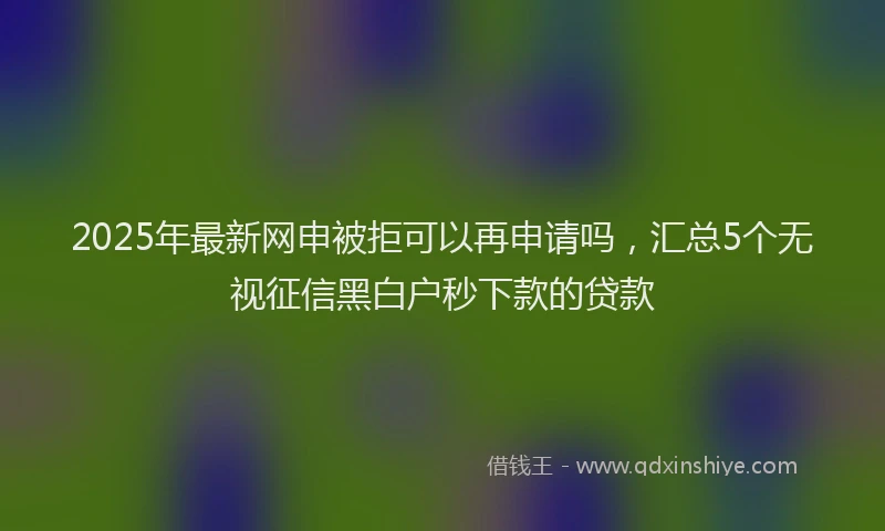 2025年最新网申被拒可以再申请吗，汇总5个无视征信黑白户秒下款的贷款