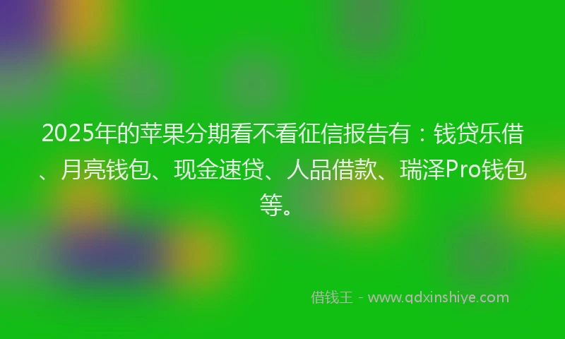 2025年的苹果分期看不看征信报告有：钱贷乐借、月亮钱包、现金速贷、人品借款、瑞泽Pro钱包等。