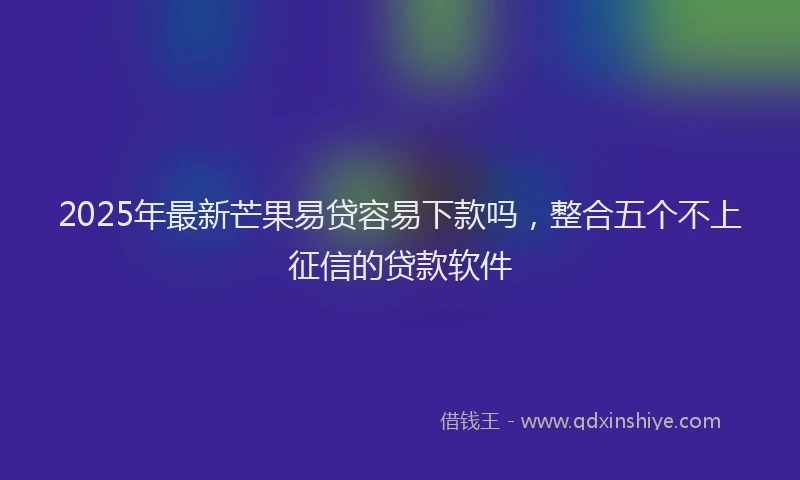 2025年最新芒果易贷容易下款吗，整合五个不上征信的贷款软件