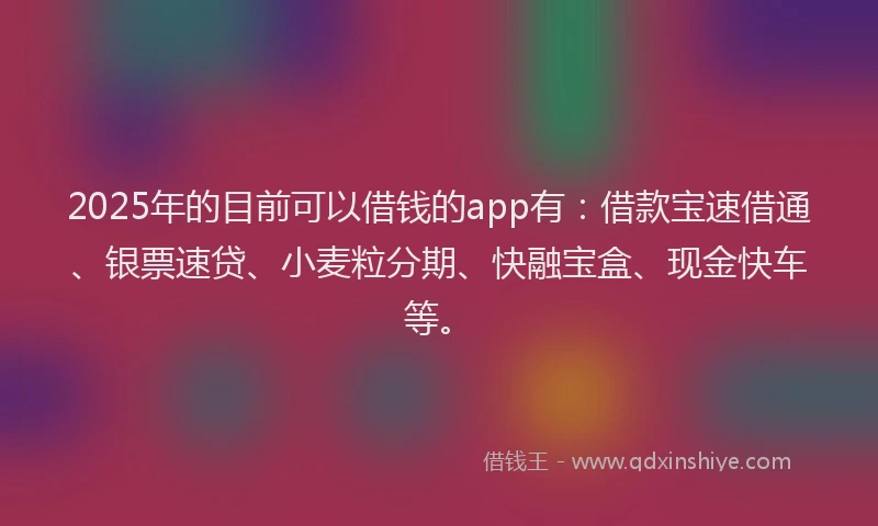 2025年的目前可以借钱的app有：借款宝速借通、银票速贷、小麦粒分期、快融宝盒、现金快车等。