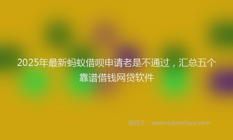 2025年最新蚂蚁借呗申请老是不通过，汇总五个靠谱借钱网贷软件