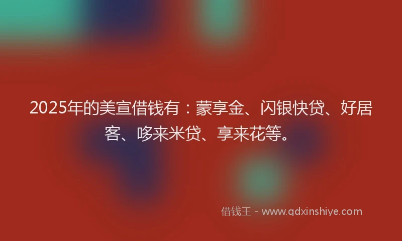 2025年的美宣借钱有：蒙享金、闪银快贷、好居客、哆来米贷、享来花等。