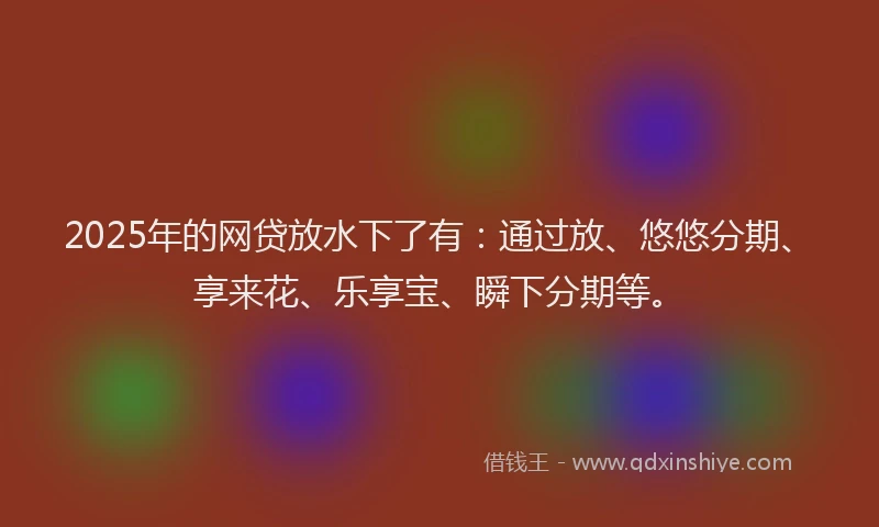 2025年的网贷放水下了有:通过放、悠悠分期、享来花、乐享宝、瞬下分期等。