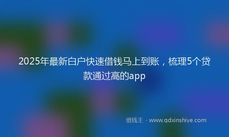 2025年最新白户快速借钱马上到账，梳理5个贷款通过高的app