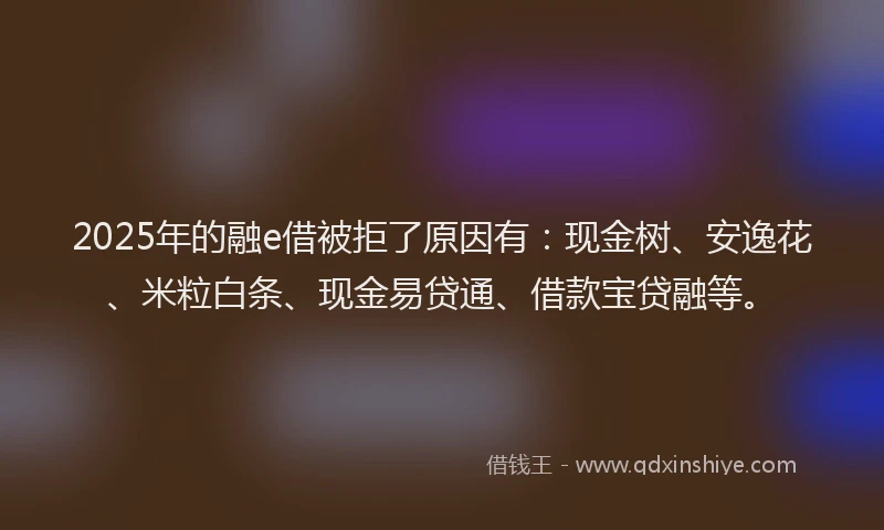 2025年的融e借被拒了原因有：现金树、安逸花、米粒白条、现金易贷通、借款宝贷融等。