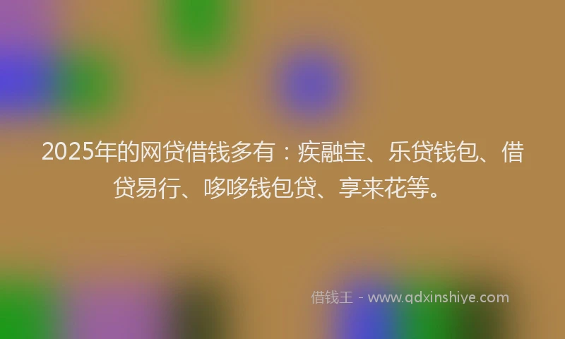 2025年的网贷借钱多有：疾融宝、乐贷钱包、借贷易行、哆哆钱包贷、享来花等。