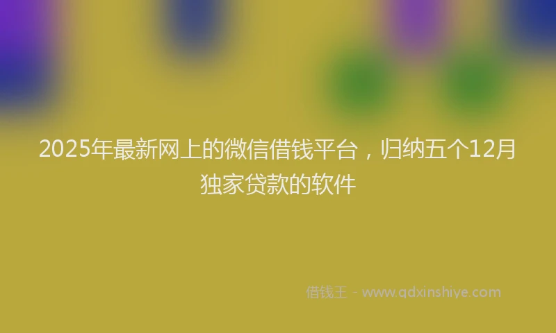 2025年最新网上的微信借钱平台，归纳五个12月独家贷款的软件