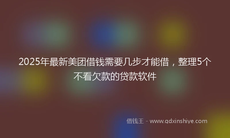 2025年最新美团借钱需要几步才能借，整理5个不看欠款的贷款软件