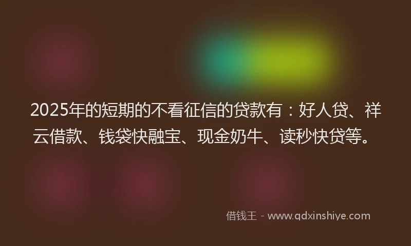 2025年的短期的不看征信的贷款有：好人贷、祥云借款、钱袋快融宝、现金奶牛、读秒快贷等。