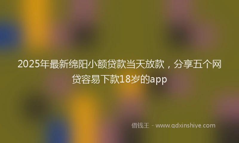 2025年最新绵阳小额贷款当天放款，分享五个网贷容易下款18岁的app