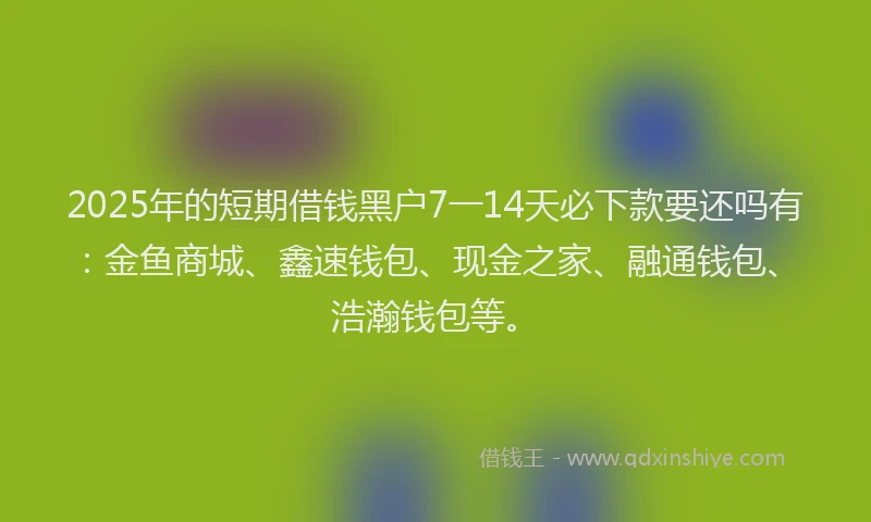 2025年的短期借钱黑户7一14天必下款要还吗有：金鱼商城、鑫速钱包、现金之家、融通钱包、浩瀚钱包等。