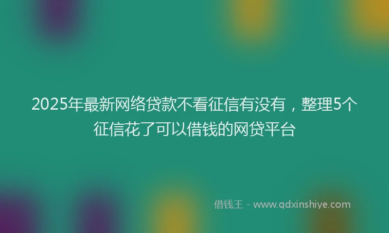 2025年最新网络贷款不看征信有没有，整理5个征信花了可以借钱的网贷平台