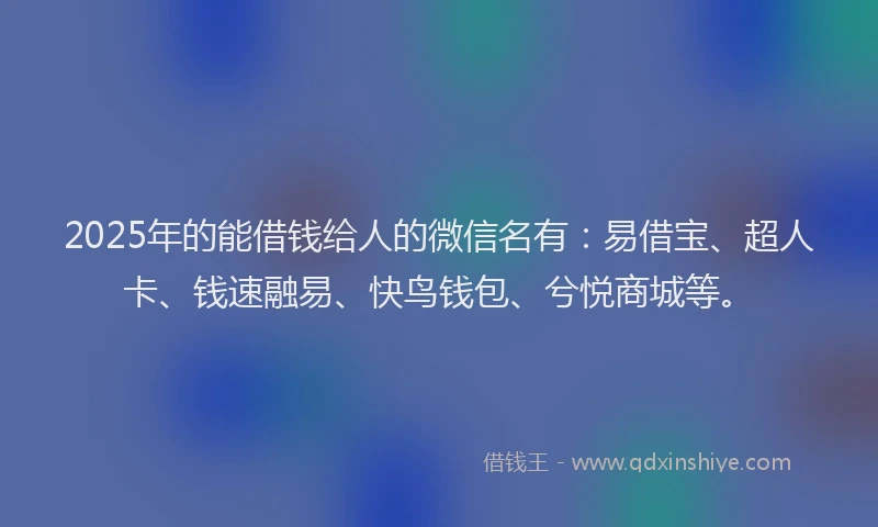 2025年的能借钱给人的微信名有：易借宝、超人卡、钱速融易、快鸟钱包、兮悦商城等。