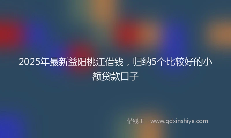 2025年最新益阳桃江借钱，归纳5个比较好的小额贷款口子