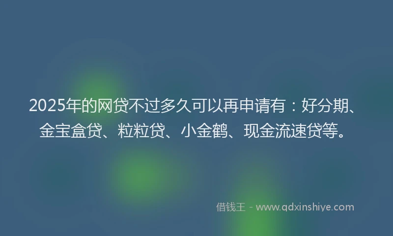 2025年的网贷不过多久可以再申请有：好分期、金宝盒贷、粒粒贷、小金鹤、现金流速贷等。