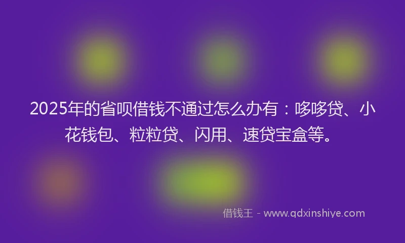 2025年的省呗借钱不通过怎么办有：哆哆贷、小花钱包、粒粒贷、闪用、速贷宝盒等。