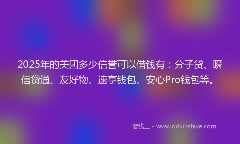 2025年的美团多少信誉可以借钱有：分子贷、瞬信贷通、友好物、速享钱包、安心Pro钱包等。