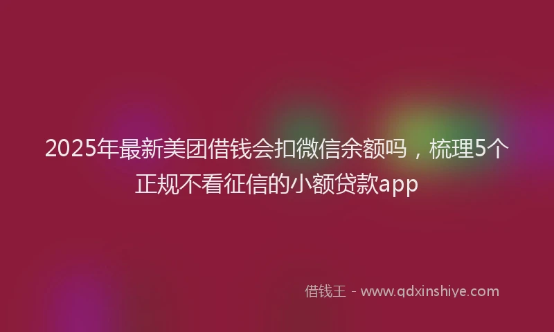 2025年最新美团借钱会扣微信余额吗，梳理5个正规不看征信的小额贷款app