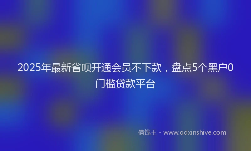 2025年最新省呗开通会员不下款，盘点5个黑户0门槛贷款平台