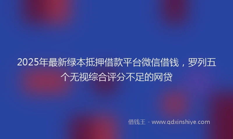 2025年最新绿本抵押借款平台微信借钱，罗列五个无视综合评分不足的网贷