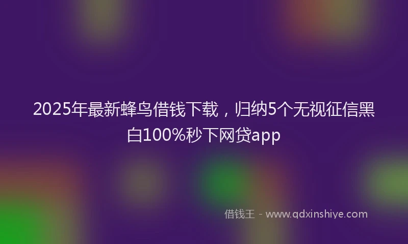 2025年最新蜂鸟借钱下载，归纳5个无视征信黑白100%秒下网贷app